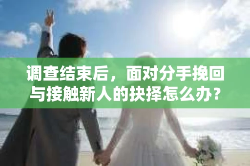 调查结束后，面对分手挽回与接触新人的抉择怎么办？