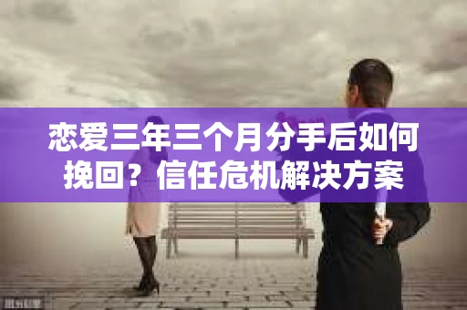 恋爱三年三个月分手后如何挽回？信任危机解决方案