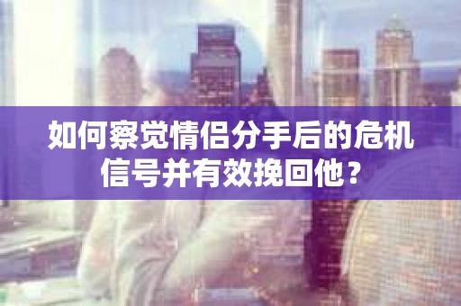 如何察觉情侣分手后的危机信号并有效挽回他？