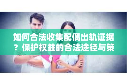 如何合法收集配偶出轨证据？保护权益的合法途径与策略