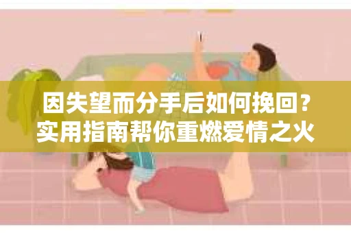 因失望而分手后如何挽回？实用指南帮你重燃爱情之火