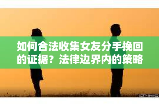 如何合法收集女友分手挽回的证据？法律边界内的策略与技巧