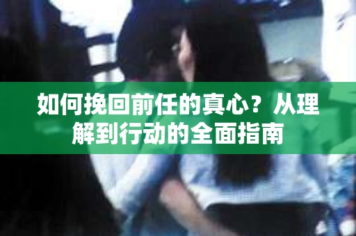 如何挽回前任的真心？从理解到行动的全面指南