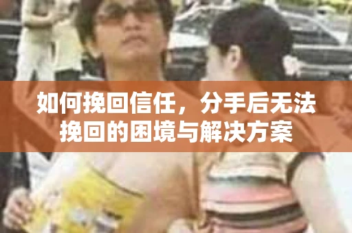 如何挽回信任，分手后无法挽回的困境与解决方案