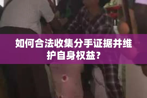 如何合法收集分手证据并维护自身权益？