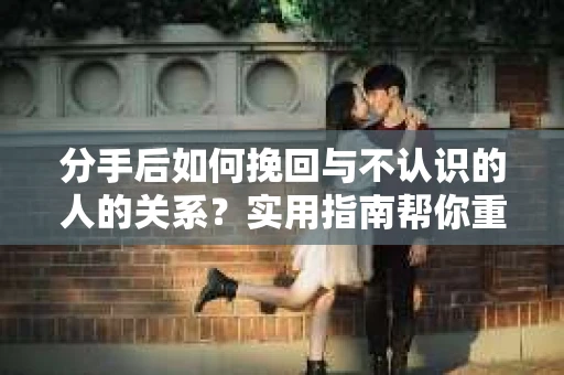 分手后如何挽回与不认识的人的关系？实用指南帮你重拾失去的联结