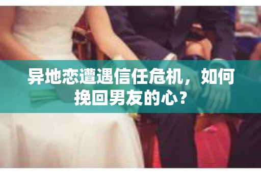 异地恋遭遇信任危机，如何挽回男友的心？