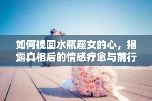 如何挽回水瓶座女的心，揭露真相后的情感疗愈与前行计划