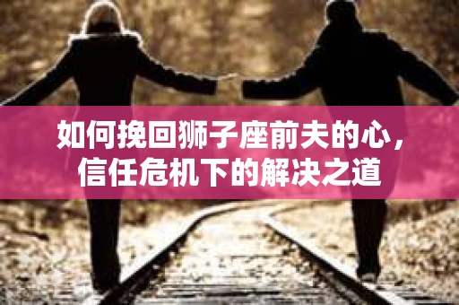 如何挽回狮子座前夫的心,信任危机下的解决之道 如何挽回狮子座前夫的心,信任危机下的解决之道