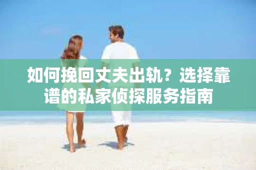 如何挽回丈夫出轨？选择靠谱的私家侦探服务指南