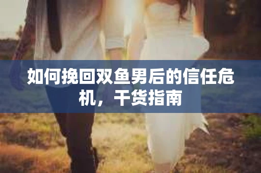 如何挽回双鱼男后的信任危机，干货指南
