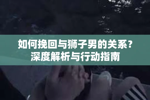 如何挽回与狮子男的关系？深度解析与行动指南