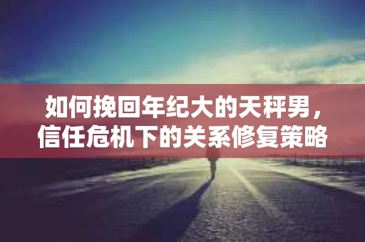 如何挽回年纪大的天秤男，信任危机下的关系修复策略