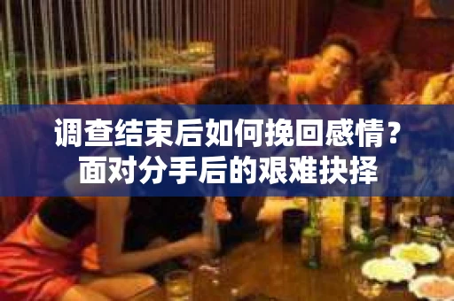 调查结束后如何挽回感情？面对分手后的艰难抉择