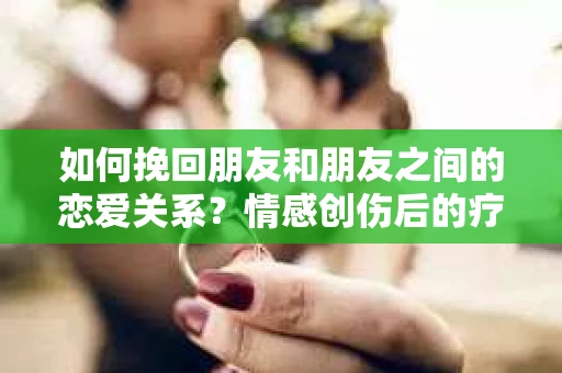 如何挽回朋友和朋友之间的恋爱关系？情感创伤后的疗愈与决策之路