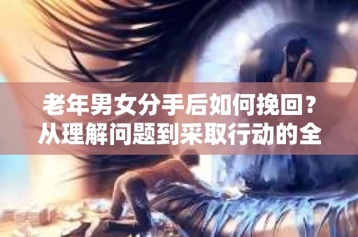 老年男女分手后如何挽回？从理解问题到采取行动的全面指南
