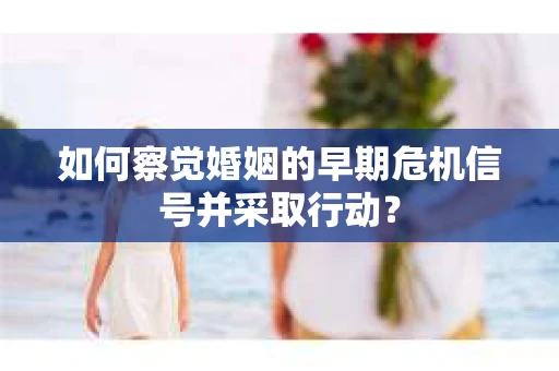 如何察觉婚姻的早期危机信号并采取行动？
