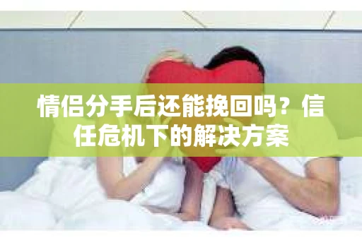 情侣分手后还能挽回吗?信任危机下的解决方案 情侣分手后还能挽回吗?信任危机下的解决方案