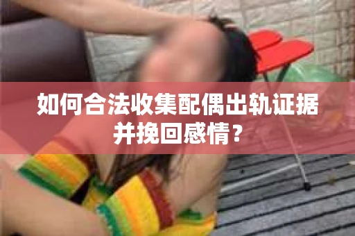 如何合法收集配偶出轨证据并挽回感情？