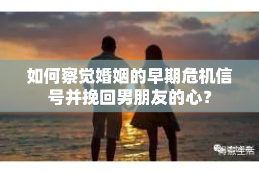 如何察觉婚姻的早期危机信号并挽回男朋友的心？