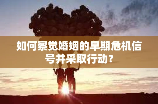 如何察觉婚姻的早期危机信号并采取行动? 如何察觉婚姻的早期危机信号并采取行动?