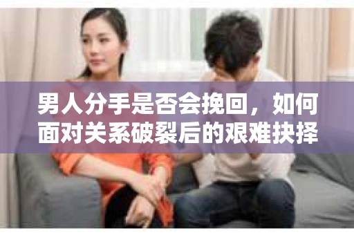 男人分手是否会挽回，如何面对关系破裂后的艰难抉择？