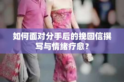 如何面对分手后的挽回信撰写与情绪疗愈? 如何面对分手后的挽回信撰写与情绪疗愈?