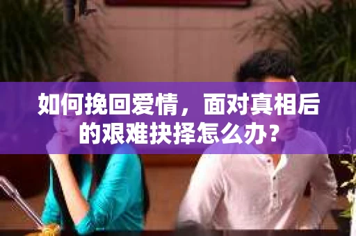 如何挽回爱情,面对真相后的艰难抉择怎么办? 如何挽回爱情,面对真相后的艰难抉择怎么办?