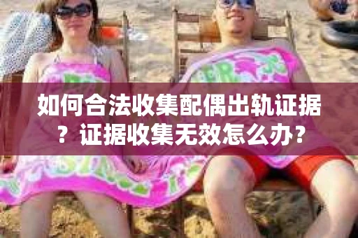 如何合法收集配偶出轨证据？证据收集无效怎么办？
