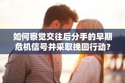如何察觉交往后分手的早期危机信号并采取挽回行动？