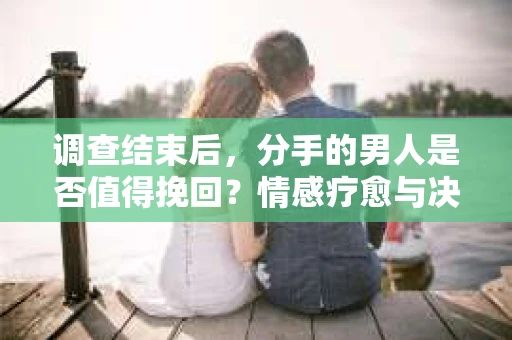 调查结束后，分手的男人是否值得挽回？情感疗愈与决策之路