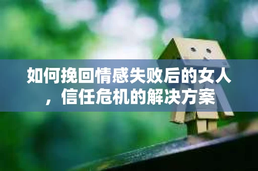 如何挽回情感失败后的女人，信任危机的解决方案