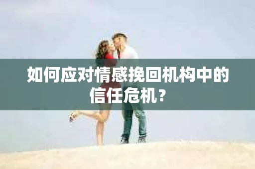 如何应对情感挽回机构中的信任危机？