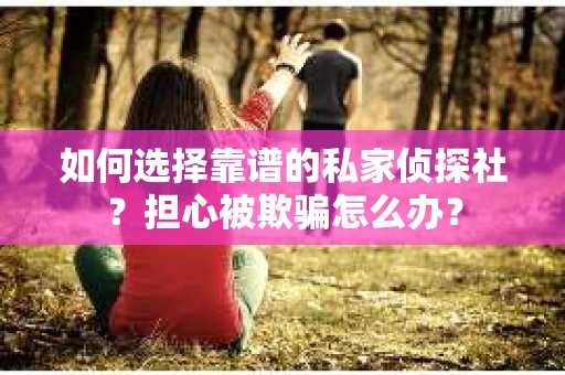 如何选择靠谱的私家侦探社？担心被欺骗怎么办？