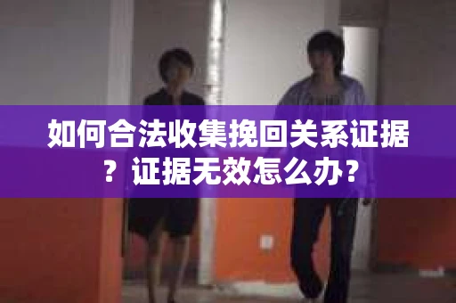 如何合法收集挽回关系证据？证据无效怎么办？