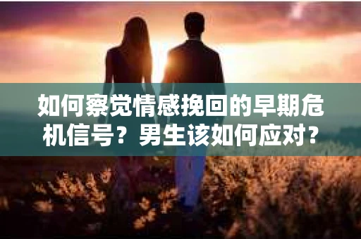 如何察觉情感挽回的早期危机信号？男生该如何应对？