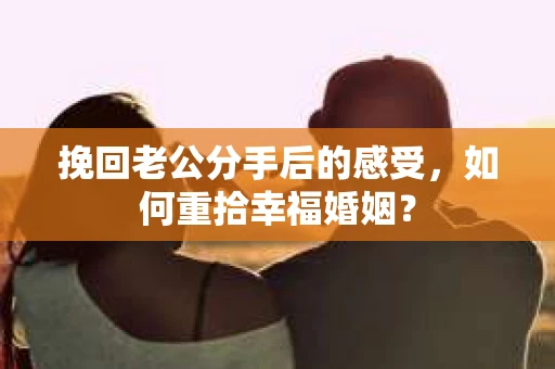 挽回老公分手后的感受，如何重拾幸福婚姻？
