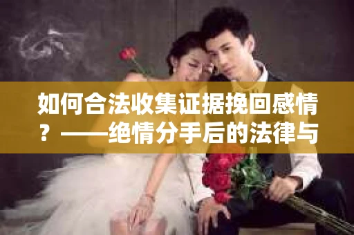 如何合法收集证据挽回感情？——绝情分手后的法律与取证策略