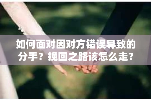 如何面对因对方错误导致的分手？挽回之路该怎么走？