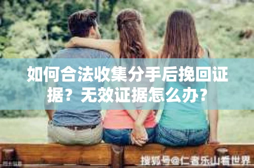 如何合法收集分手后挽回证据?无效证据怎么办? 如何合法收集分手后挽回证据?无效证据怎么办?