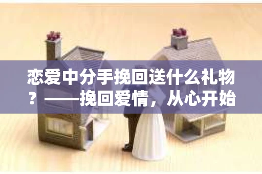 恋爱中分手挽回送什么礼物？——挽回爱情，从心开始