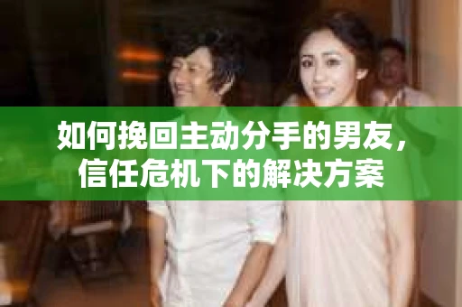 如何挽回主动分手的男友，信任危机下的解决方案