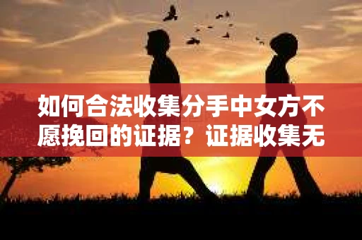 如何合法收集分手中女方不愿挽回的证据？证据收集无效怎么办？