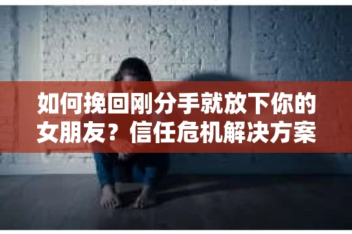 如何挽回刚分手就放下你的女朋友？信任危机解决方案