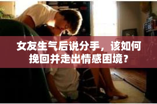 女友生气后说分手，该如何挽回并走出情感困境？