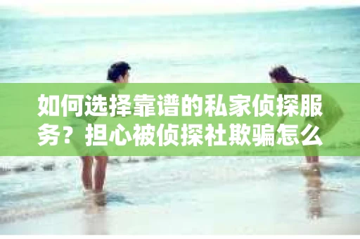 如何选择靠谱的私家侦探服务？担心被侦探社欺骗怎么办？