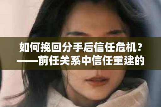 如何挽回分手后信任危机？——前任关系中信任重建的实用指南