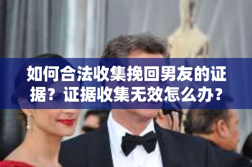 如何合法收集挽回男友的证据？证据收集无效怎么办？