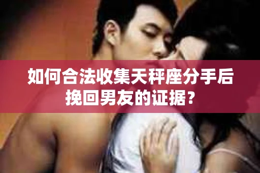 如何合法收集天秤座分手后挽回男友的证据？