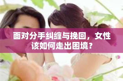 面对分手纠缠与挽回，女性该如何走出困境？